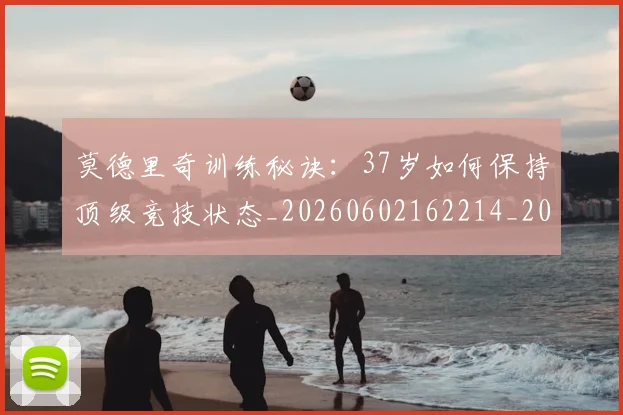 莫德里奇训练秘诀:37岁如何保持顶级竞技状态_20260602162214_20260703181756