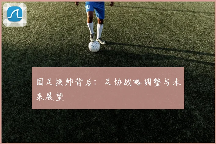 国足换帅背后：足协战略调整与未来展望