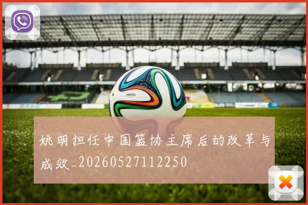 姚明担任中国篮协主席后的改革与成效_20260527112250