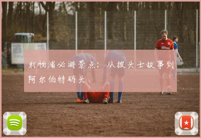 利物浦必游景点:从披头士故事到阿尔伯特码头