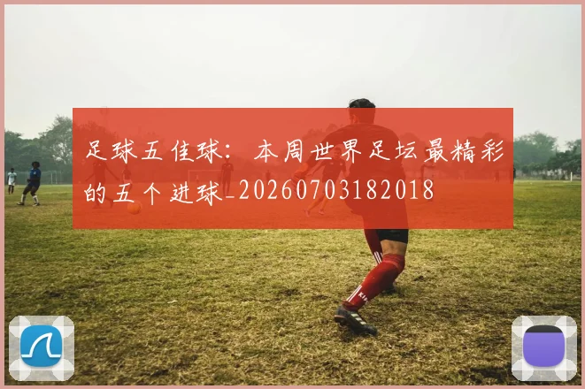 足球五佳球：本周世界足坛最精彩的五个进球_20260703182018
