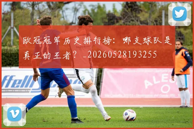 欧冠冠军历史排行榜:哪支球队是真正的王者?_20260528193255