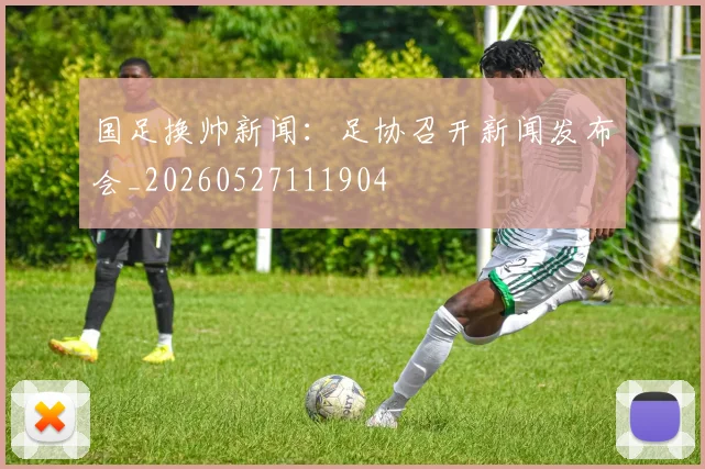 国足换帅新闻：足协召开新闻发布会_20260527111904