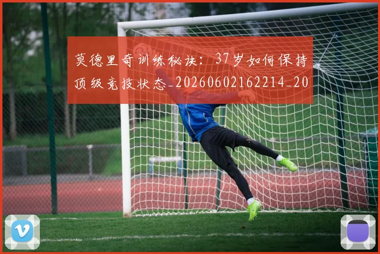 莫德里奇训练秘诀：37岁如何保持顶级竞技状态_20260602162214_20260703181756