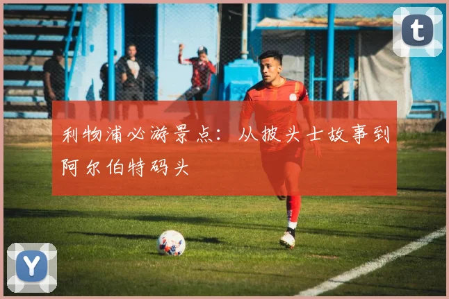 利物浦必游景点：从披头士故事到阿尔伯特码头